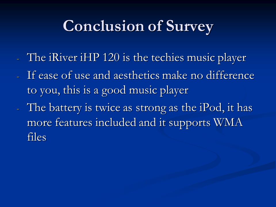 Conclusion of Survey - The iRiver iHP 120 is the techies music player - If ease of use and aesthetics make no difference to you, this is a good music player - The battery is twice as strong as the iPod, it has more features included and it supports WMA files