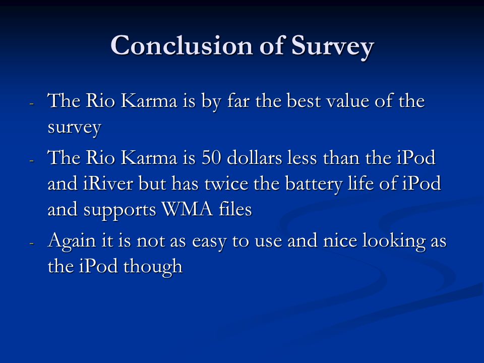 Conclusion of Survey - The Rio Karma is by far the best value of the survey - The Rio Karma is 50 dollars less than the iPod and iRiver but has twice the battery life of iPod and supports WMA files - Again it is not as easy to use and nice looking as the iPod though