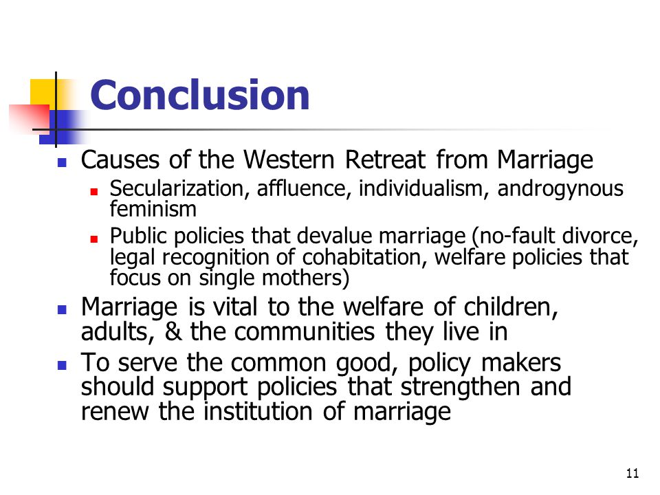 11 Conclusion Causes of the Western Retreat from Marriage Secularization, affluence, individualism, androgynous feminism Public policies that devalue marriage (no-fault divorce, legal recognition of cohabitation, welfare policies that focus on single mothers) Marriage is vital to the welfare of children, adults, & the communities they live in To serve the common good, policy makers should support policies that strengthen and renew the institution of marriage