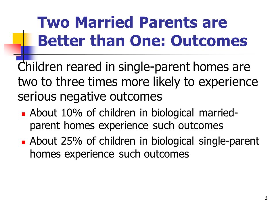 3 Two Married Parents are Better than One: Outcomes Children reared in single-parent homes are two to three times more likely to experience serious negative outcomes About 10% of children in biological married- parent homes experience such outcomes About 25% of children in biological single-parent homes experience such outcomes