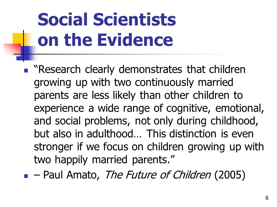 6 Social Scientists on the Evidence Research clearly demonstrates that children growing up with two continuously married parents are less likely than other children to experience a wide range of cognitive, emotional, and social problems, not only during childhood, but also in adulthood… This distinction is even stronger if we focus on children growing up with two happily married parents. – Paul Amato, The Future of Children (2005)