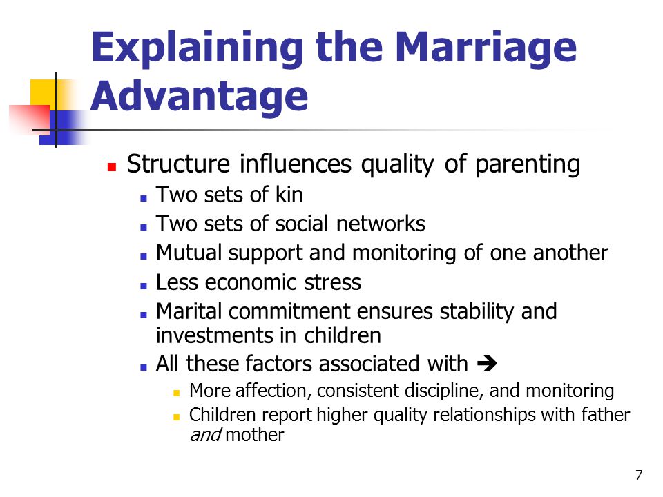 7 Explaining the Marriage Advantage Structure influences quality of parenting Two sets of kin Two sets of social networks Mutual support and monitoring of one another Less economic stress Marital commitment ensures stability and investments in children All these factors associated with  More affection, consistent discipline, and monitoring Children report higher quality relationships with father and mother