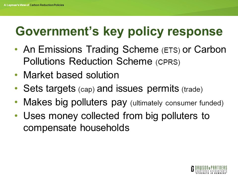 A Layman’s View of Carbon Reduction Policies Government’s key policy response An Emissions Trading Scheme (ETS) or Carbon Pollutions Reduction Scheme (CPRS) Market based solution Sets targets (cap) and issues permits (trade) Makes big polluters pay (ultimately consumer funded) Uses money collected from big polluters to compensate households