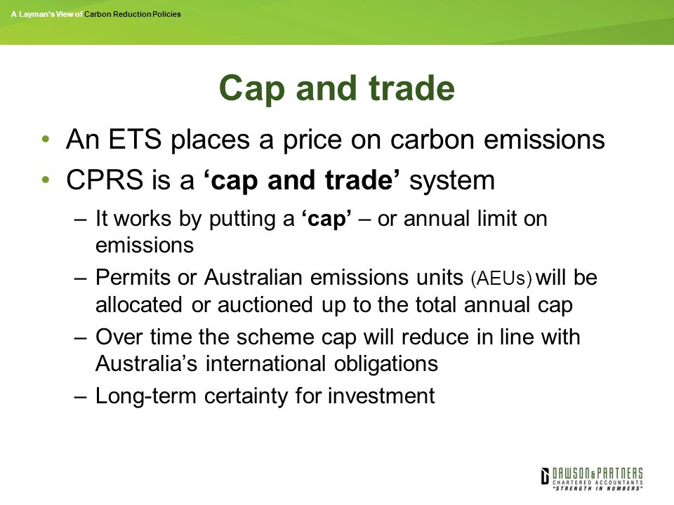 A Layman’s View of Carbon Reduction Policies Cap and trade An ETS places a price on carbon emissions CPRS is a ‘cap and trade’ system –It works by putting a ‘cap’ – or annual limit on emissions –Permits or Australian emissions units (AEUs) will be allocated or auctioned up to the total annual cap –Over time the scheme cap will reduce in line with Australia’s international obligations –Long-term certainty for investment