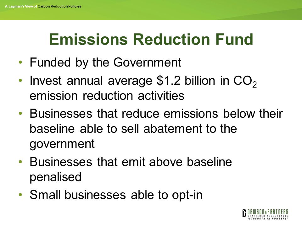 A Layman’s View of Carbon Reduction Policies Emissions Reduction Fund Funded by the Government Invest annual average $1.2 billion in CO 2 emission reduction activities Businesses that reduce emissions below their baseline able to sell abatement to the government Businesses that emit above baseline penalised Small businesses able to opt-in