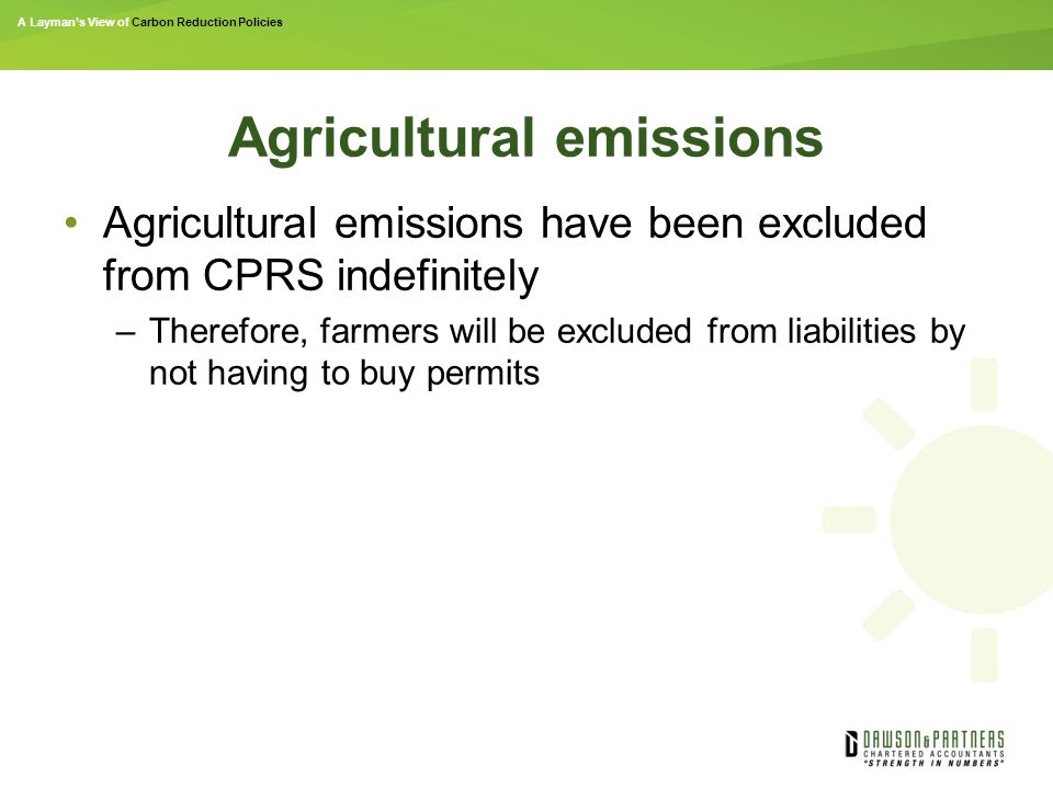 A Layman’s View of Carbon Reduction Policies Agricultural emissions Agricultural emissions have been excluded from CPRS indefinitely –Therefore, farmers will be excluded from liabilities by not having to buy permits