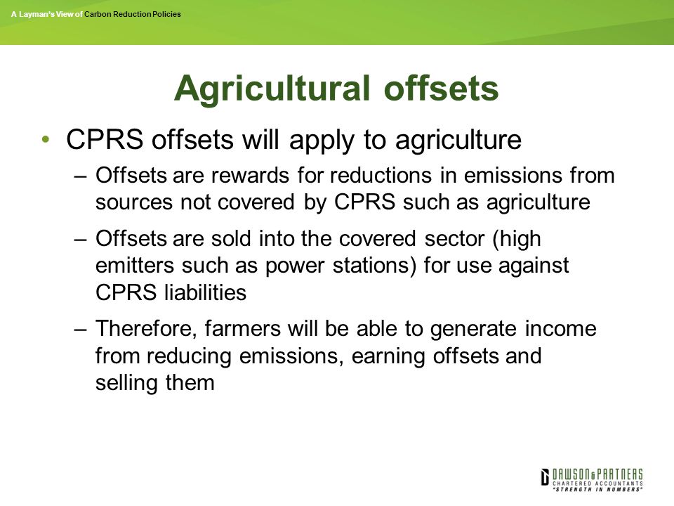 A Layman’s View of Carbon Reduction Policies Agricultural offsets CPRS offsets will apply to agriculture –Offsets are rewards for reductions in emissions from sources not covered by CPRS such as agriculture –Offsets are sold into the covered sector (high emitters such as power stations) for use against CPRS liabilities –Therefore, farmers will be able to generate income from reducing emissions, earning offsets and selling them