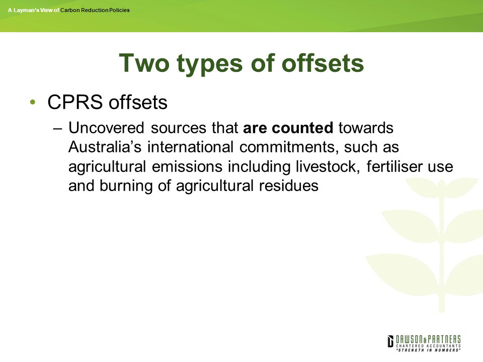 A Layman’s View of Carbon Reduction Policies Two types of offsets CPRS offsets –Uncovered sources that are counted towards Australia’s international commitments, such as agricultural emissions including livestock, fertiliser use and burning of agricultural residues
