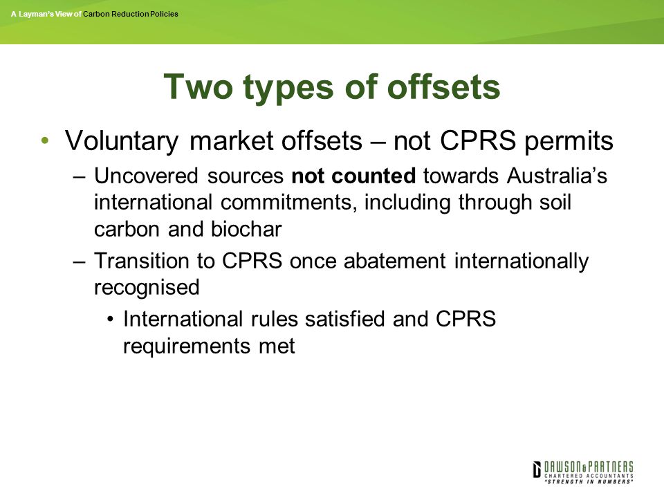 A Layman’s View of Carbon Reduction Policies Two types of offsets Voluntary market offsets – not CPRS permits –Uncovered sources not counted towards Australia’s international commitments, including through soil carbon and biochar –Transition to CPRS once abatement internationally recognised International rules satisfied and CPRS requirements met