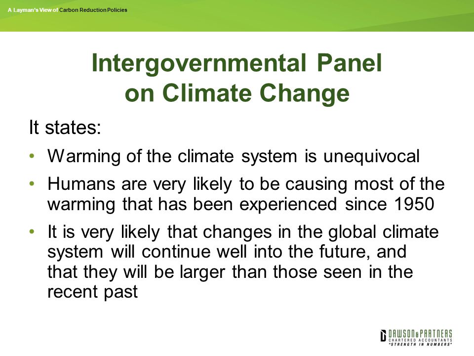 A Layman’s View of Carbon Reduction Policies Intergovernmental Panel on Climate Change It states: Warming of the climate system is unequivocal Humans are very likely to be causing most of the warming that has been experienced since 1950 It is very likely that changes in the global climate system will continue well into the future, and that they will be larger than those seen in the recent past