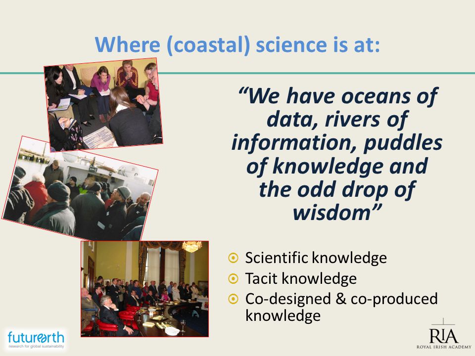 Where (coastal) science is at: We have oceans of data, rivers of information, puddles of knowledge and the odd drop of wisdom  Scientific knowledge  Tacit knowledge  Co-designed & co-produced knowledge
