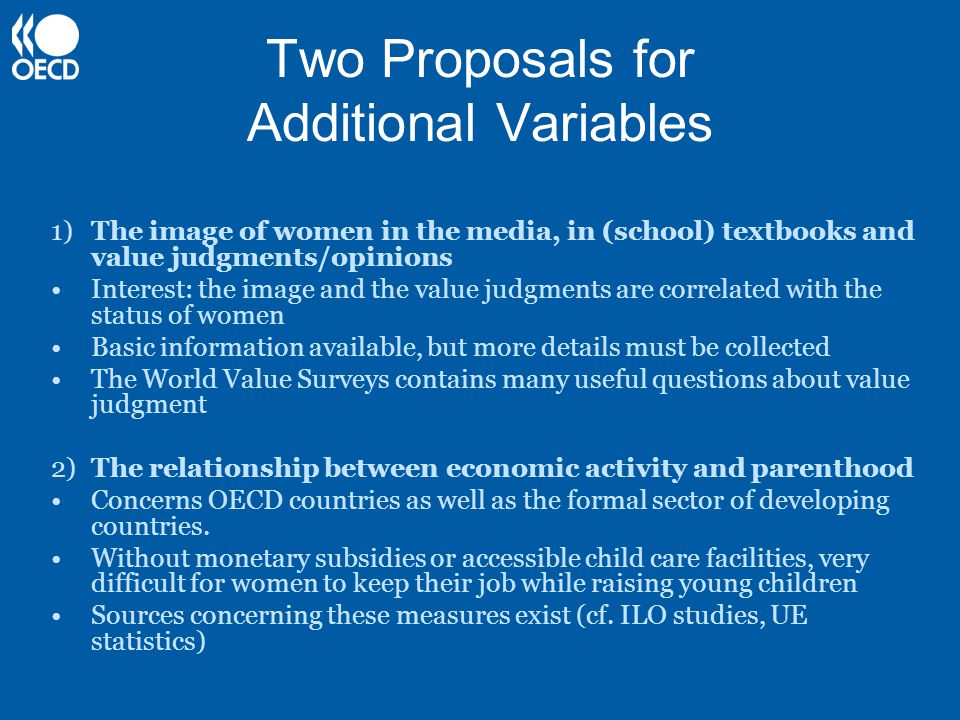 Two Proposals for Additional Variables 1) The image of women in the media, in (school) textbooks and value judgments/opinions Interest: the image and the value judgments are correlated with the status of women Basic information available, but more details must be collected The World Value Surveys contains many useful questions about value judgment 2) The relationship between economic activity and parenthood Concerns OECD countries as well as the formal sector of developing countries.