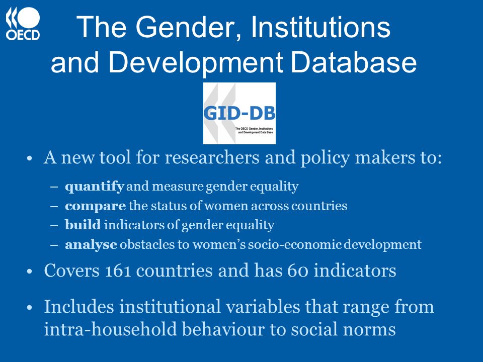 The Gender, Institutions and Development Database A new tool for researchers and policy makers to: –quantify and measure gender equality –compare the status of women across countries –build indicators of gender equality –analyse obstacles to women’s socio-economic development Covers 161 countries and has 60 indicators Includes institutional variables that range from intra-household behaviour to social norms