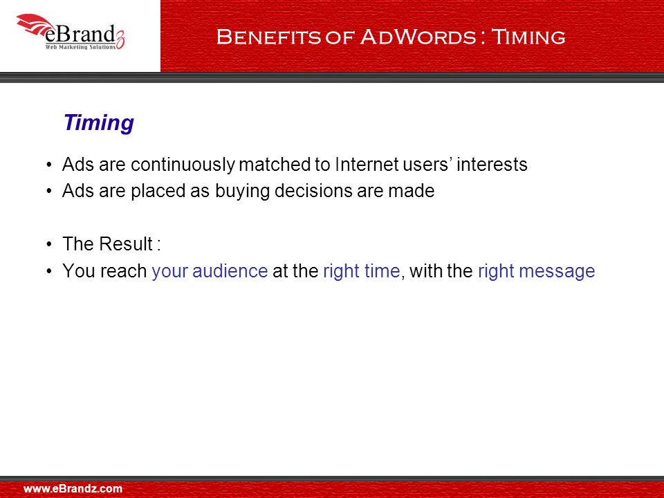 Benefits of AdWords : Timing Ads are continuously matched to Internet users’ interests Ads are placed as buying decisions are made The Result : You reach your audience at the right time, with the right message Timing