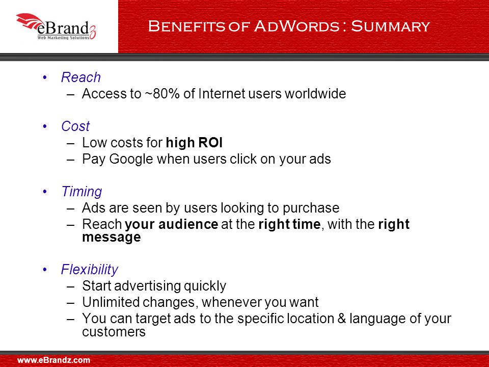 Benefits of AdWords : Summary Reach –Access to ~80% of Internet users worldwide Cost –Low costs for high ROI –Pay Google when users click on your ads Timing –Ads are seen by users looking to purchase –Reach your audience at the right time, with the right message Flexibility –Start advertising quickly –Unlimited changes, whenever you want –You can target ads to the specific location & language of your customers