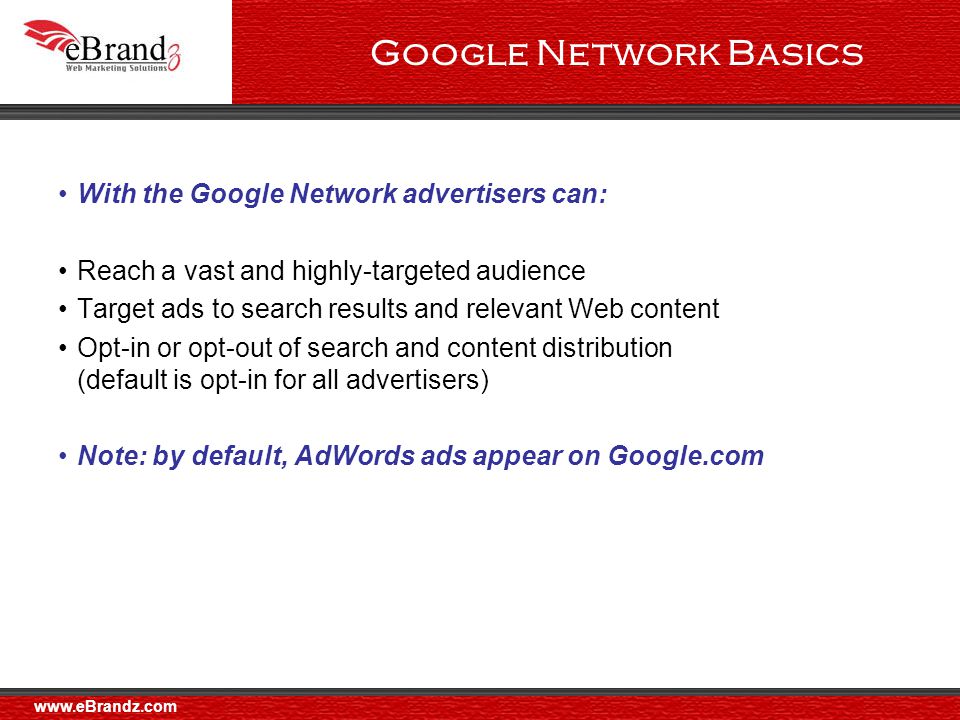 Google Network Basics With the Google Network advertisers can: Reach a vast and highly-targeted audience Target ads to search results and relevant Web content Opt-in or opt-out of search and content distribution (default is opt-in for all advertisers) Note: by default, AdWords ads appear on Google.com