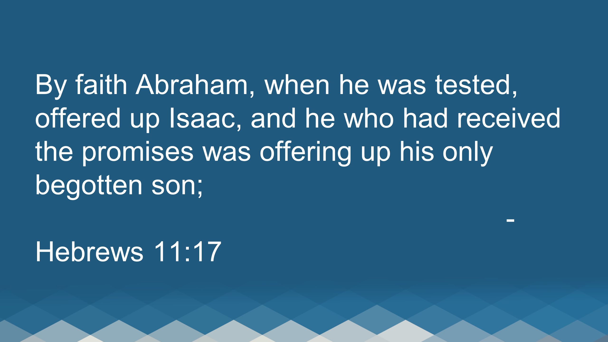 By faith Abraham, when he was tested, offered up Isaac, and he who had received the promises was offering up his only begotten son; - Hebrews 11:17