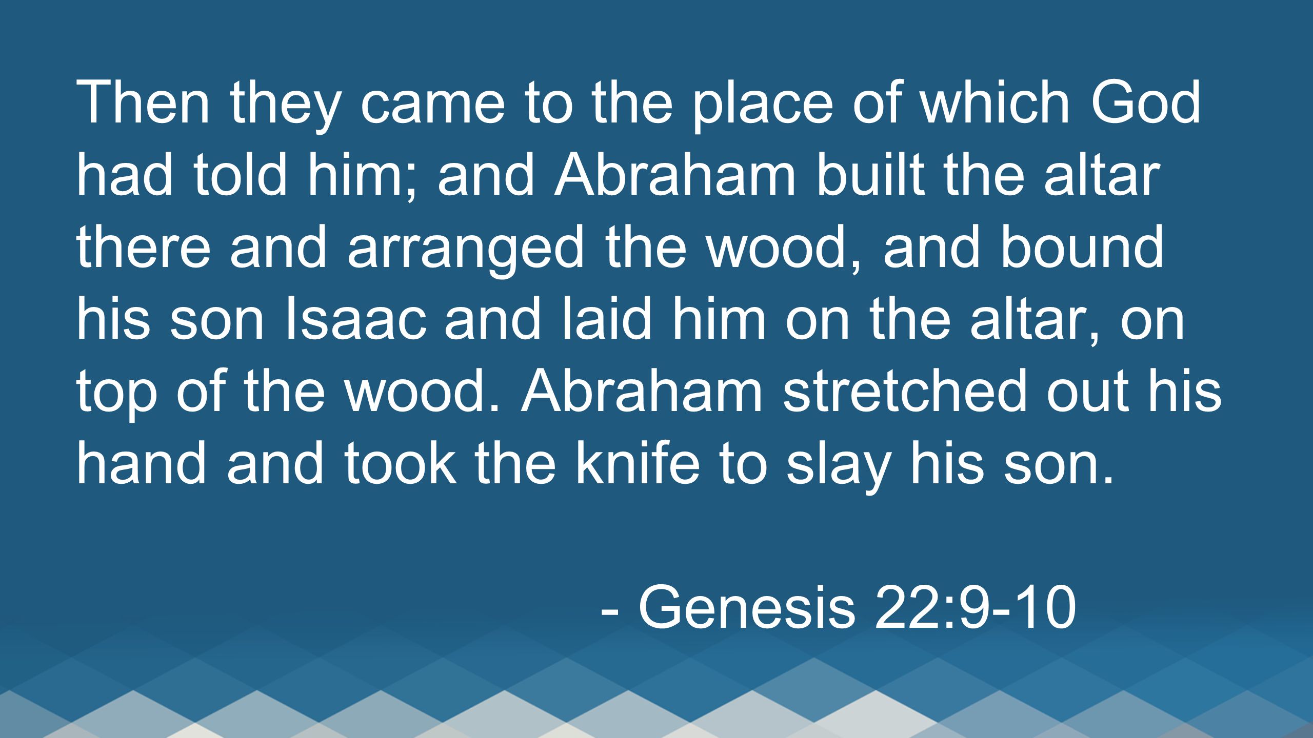 Then they came to the place of which God had told him; and Abraham built the altar there and arranged the wood, and bound his son Isaac and laid him on the altar, on top of the wood.