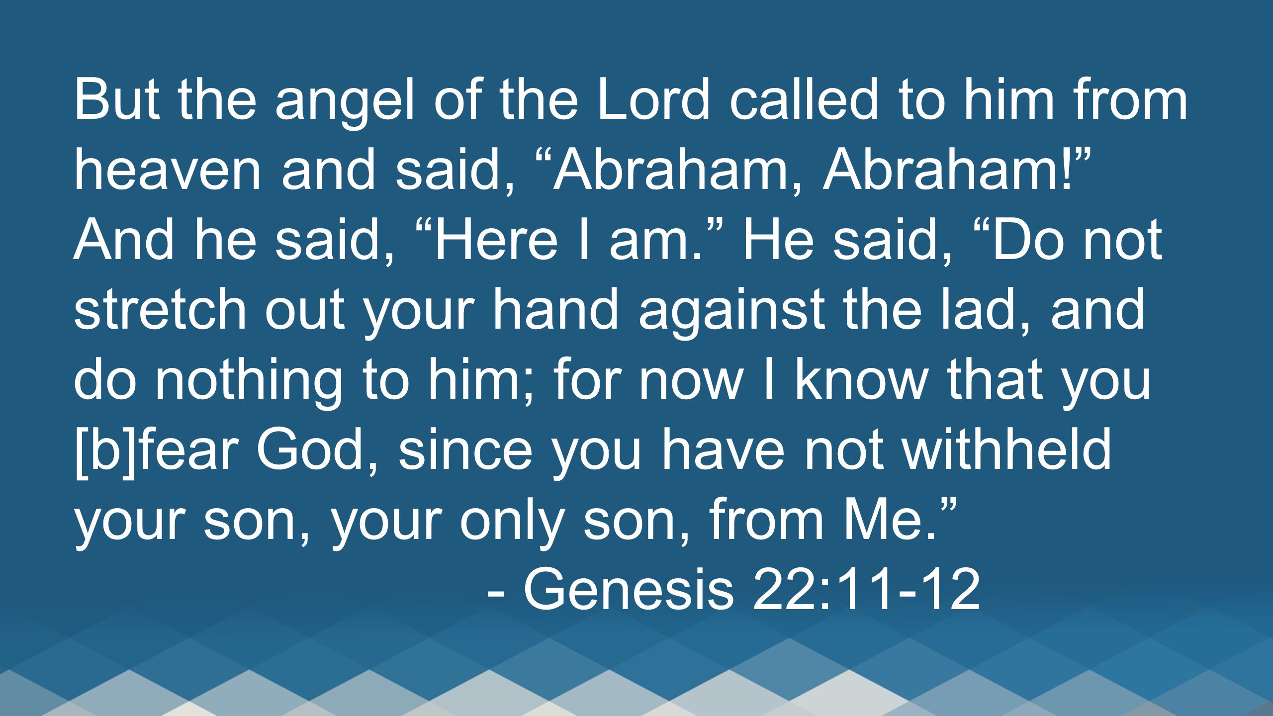 But the angel of the Lord called to him from heaven and said, Abraham, Abraham! And he said, Here I am. He said, Do not stretch out your hand against the lad, and do nothing to him; for now I know that you [b]fear God, since you have not withheld your son, your only son, from Me. - Genesis 22:11-12