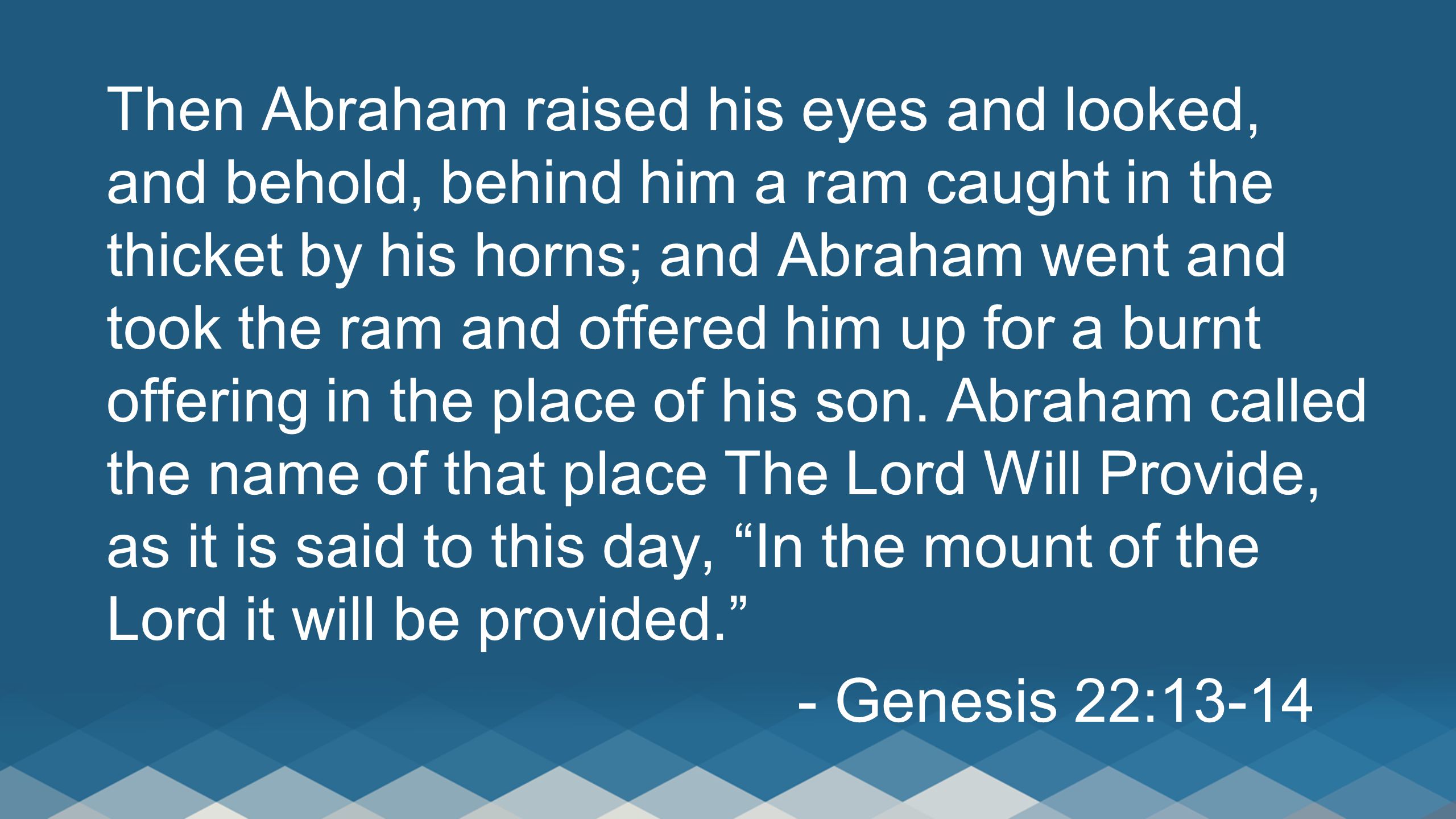 Then Abraham raised his eyes and looked, and behold, behind him a ram caught in the thicket by his horns; and Abraham went and took the ram and offered him up for a burnt offering in the place of his son.