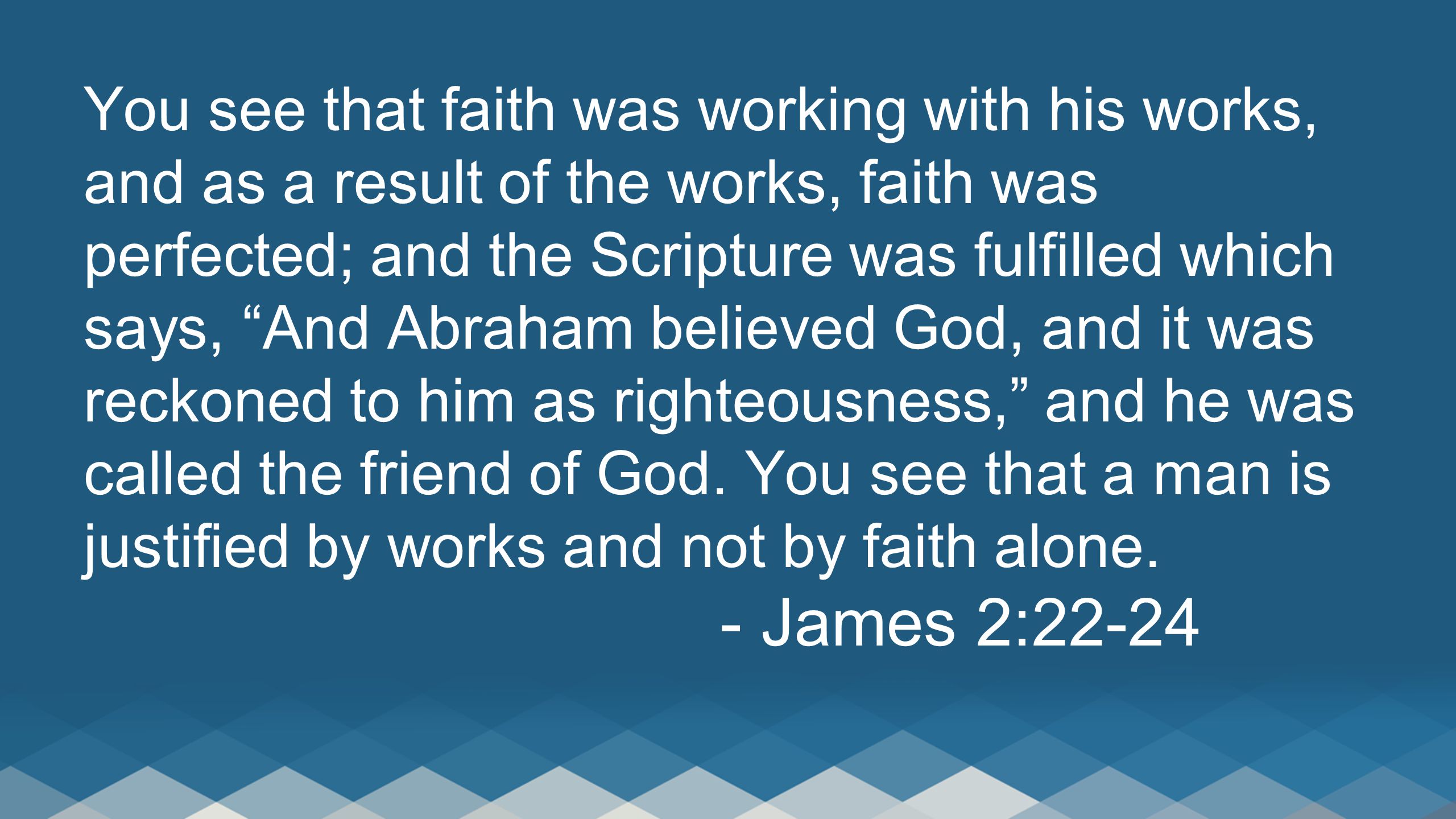 You see that faith was working with his works, and as a result of the works, faith was perfected; and the Scripture was fulfilled which says, And Abraham believed God, and it was reckoned to him as righteousness, and he was called the friend of God.