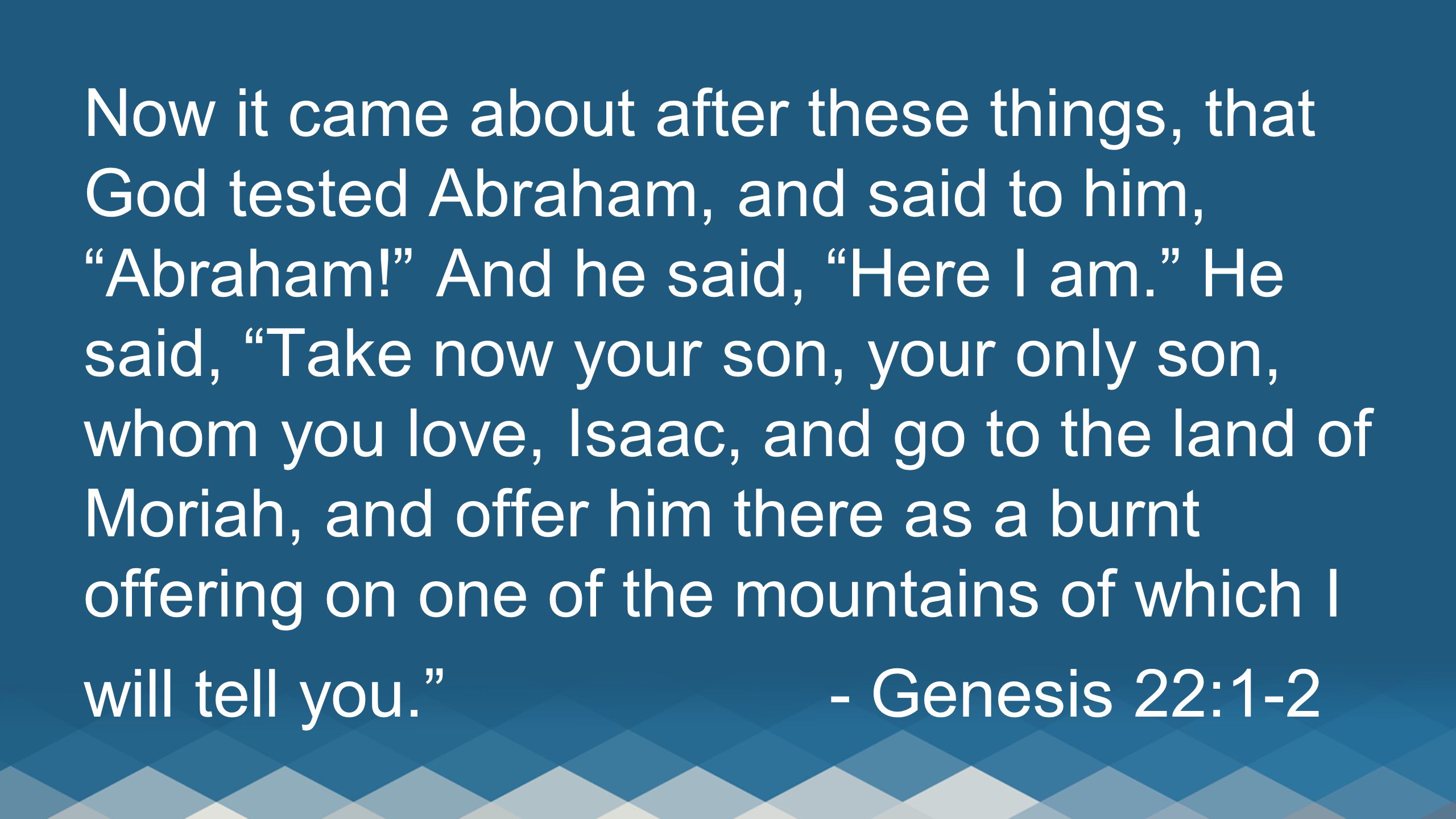Now it came about after these things, that God tested Abraham, and said to him, Abraham! And he said, Here I am. He said, Take now your son, your only son, whom you love, Isaac, and go to the land of Moriah, and offer him there as a burnt offering on one of the mountains of which I will tell you. - Genesis 22:1-2