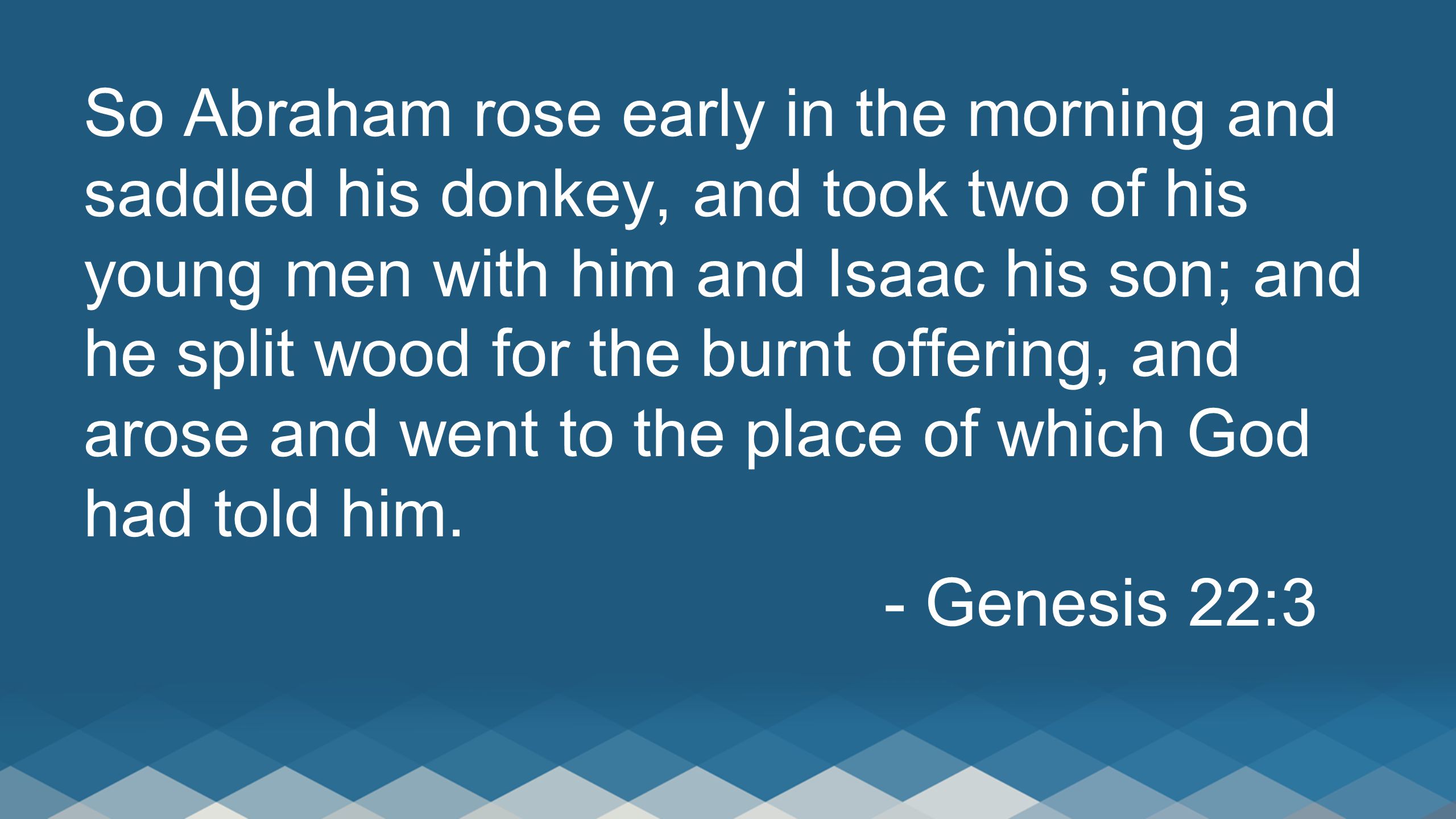 So Abraham rose early in the morning and saddled his donkey, and took two of his young men with him and Isaac his son; and he split wood for the burnt offering, and arose and went to the place of which God had told him.