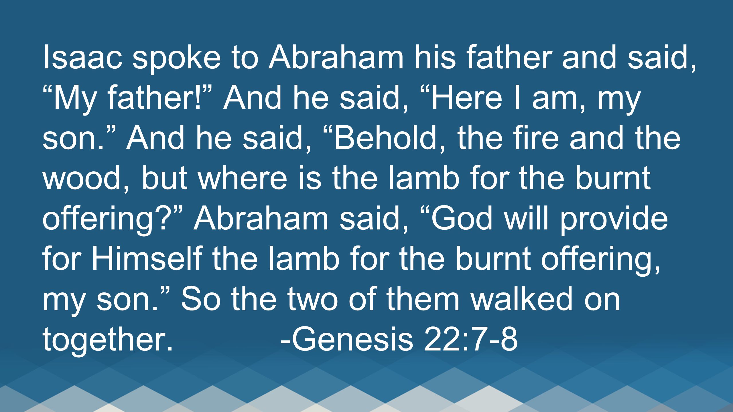 Isaac spoke to Abraham his father and said, My father! And he said, Here I am, my son. And he said, Behold, the fire and the wood, but where is the lamb for the burnt offering Abraham said, God will provide for Himself the lamb for the burnt offering, my son. So the two of them walked on together.-Genesis 22:7-8