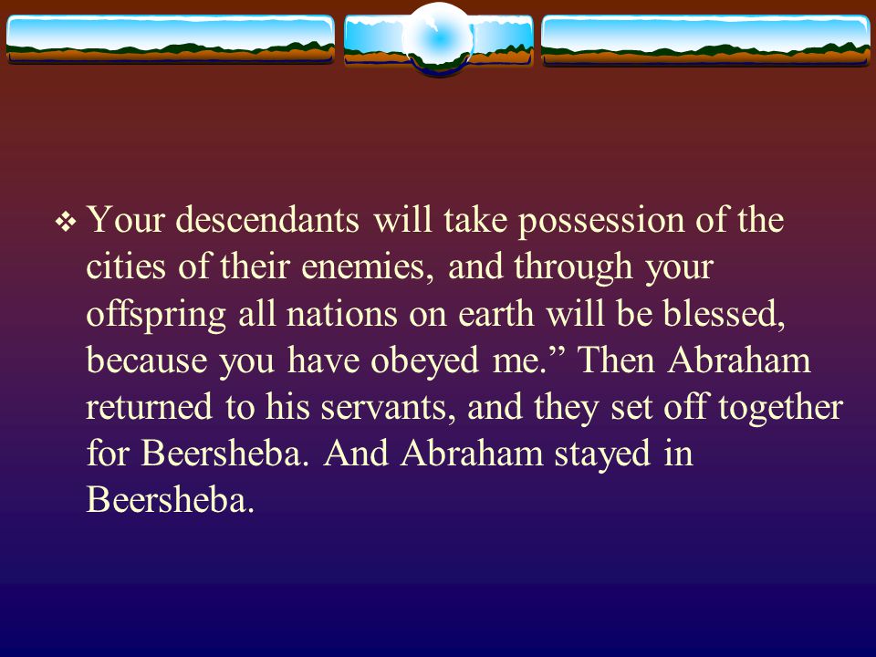  Your descendants will take possession of the cities of their enemies, and through your offspring all nations on earth will be blessed, because you have obeyed me. Then Abraham returned to his servants, and they set off together for Beersheba.