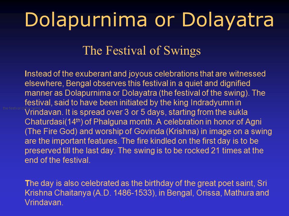 Dolapurnima or Dolayatra Instead of the exuberant and joyous celebrations that are witnessed elsewhere, Bengal observes this festival in a quiet and dignified manner as Dolapurnima or Dolayatra (the festival of the swing).