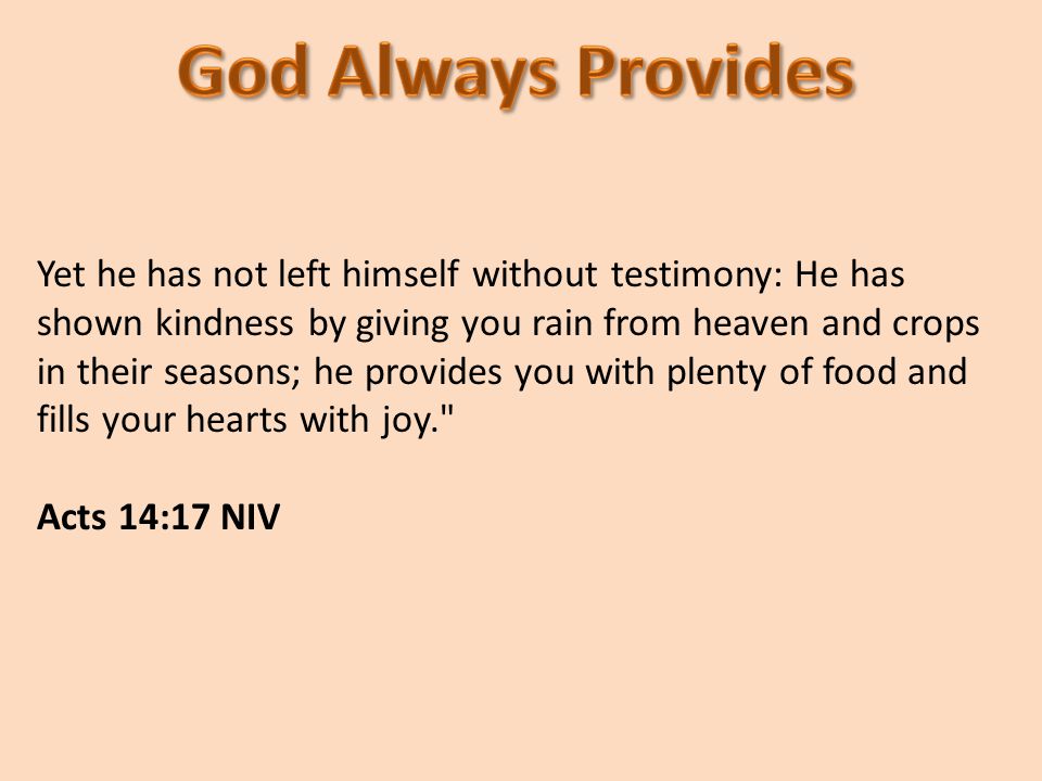 Yet he has not left himself without testimony: He has shown kindness by giving you rain from heaven and crops in their seasons; he provides you with plenty of food and fills your hearts with joy. Acts 14:17 NIV