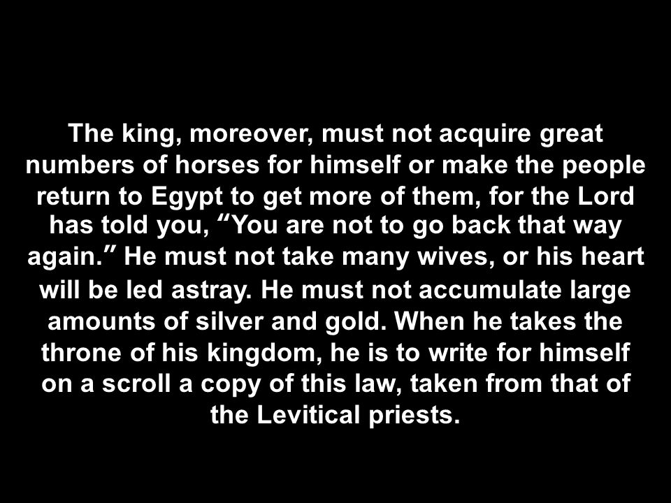 The king, moreover, must not acquire great numbers of horses for himself or make the people return to Egypt to get more of them, for the Lord has told you, You are not to go back that way again. He must not take many wives, or his heart will be led astray.