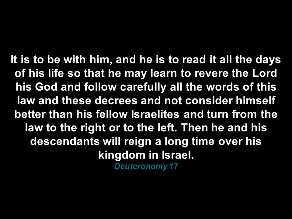 It is to be with him, and he is to read it all the days of his life so that he may learn to revere the Lord his God and follow carefully all the words of this law and these decrees and not consider himself better than his fellow Israelites and turn from the law to the right or to the left.