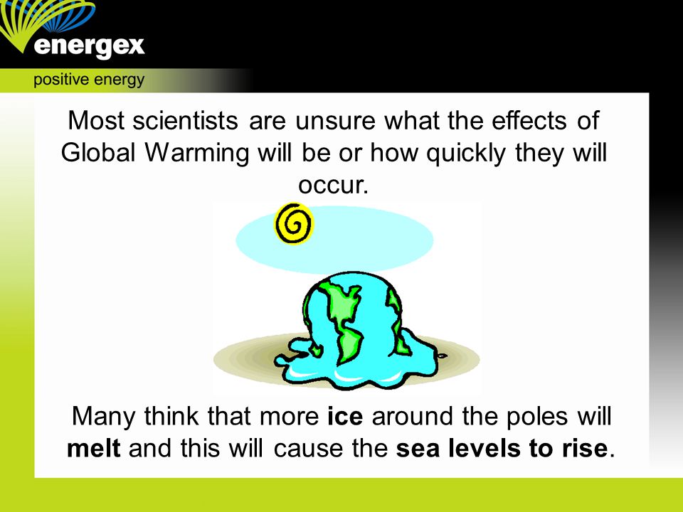 Most scientists are unsure what the effects of Global Warming will be or how quickly they will occur.