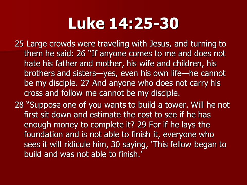 Luke 14: Large crowds were traveling with Jesus, and turning to them he said: 26 If anyone comes to me and does not hate his father and mother, his wife and children, his brothers and sisters—yes, even his own life—he cannot be my disciple.
