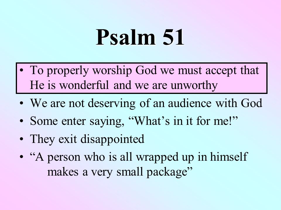 Psalm 51 To properly worship God we must accept that He is wonderful and we are unworthy We are not deserving of an audience with God Some enter saying, What’s in it for me! They exit disappointed A person who is all wrapped up in himself makes a very small package