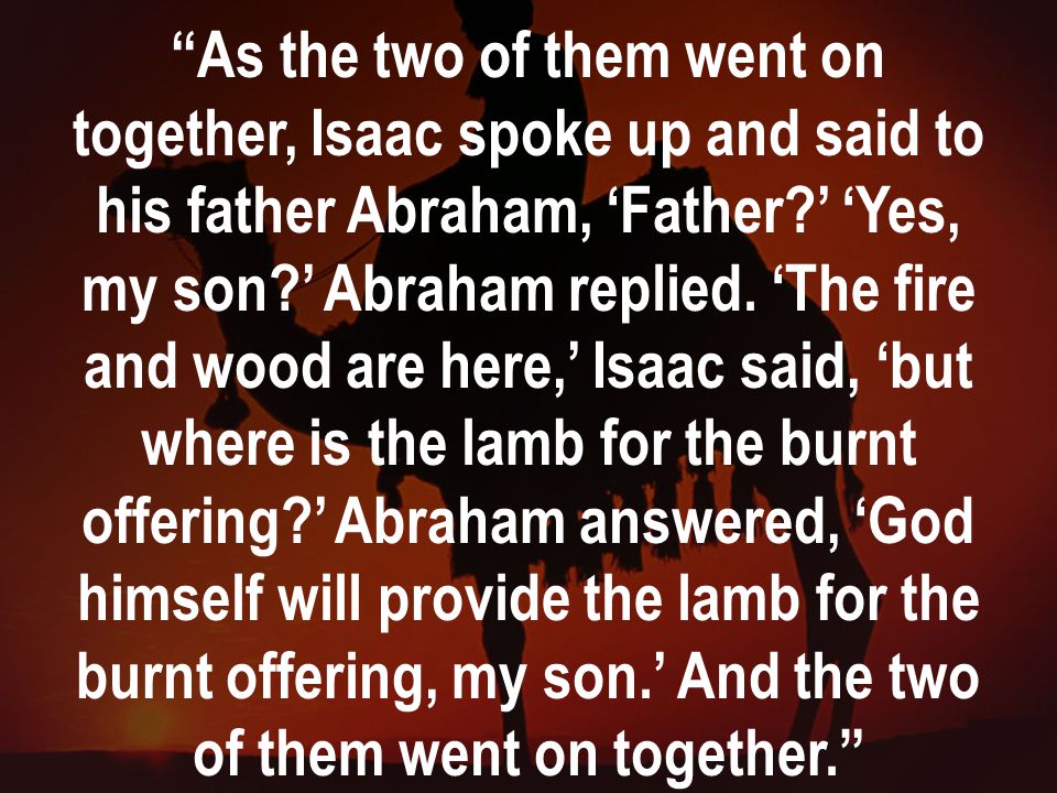 As the two of them went on together, Isaac spoke up and said to his father Abraham, ‘Father ’ ‘Yes, my son ’ Abraham replied.