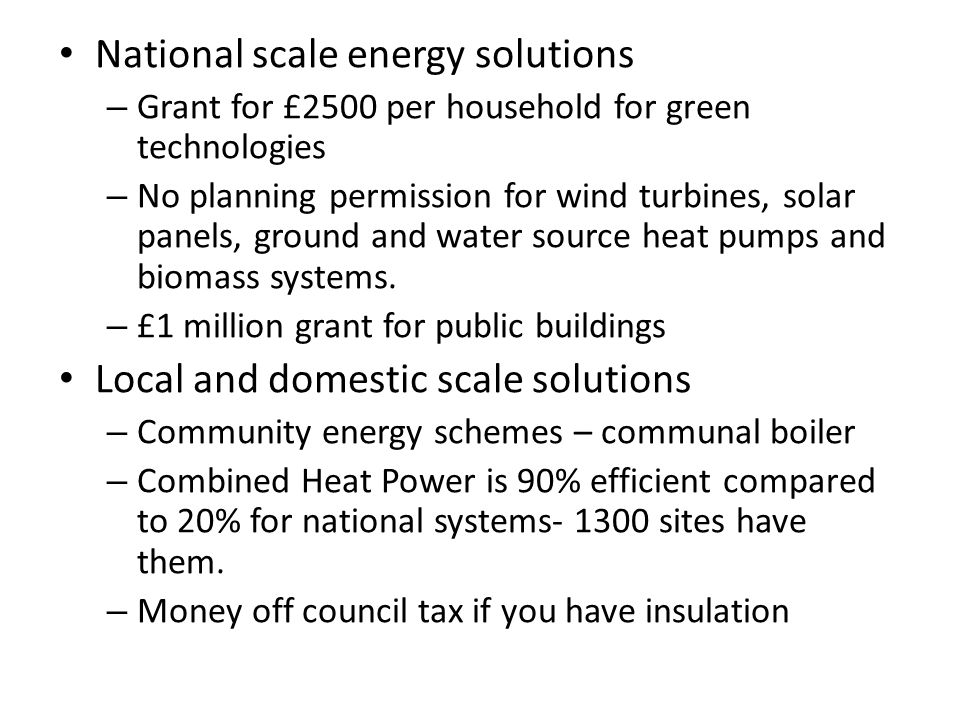 National scale energy solutions – Grant for £2500 per household for green technologies – No planning permission for wind turbines, solar panels, ground and water source heat pumps and biomass systems.