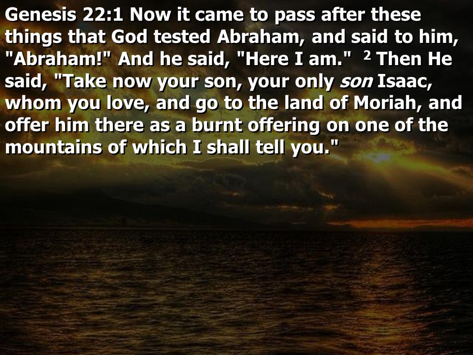Genesis 22:1 Now it came to pass after these things that God tested Abraham, and said to him, Abraham! And he said, Here I am. 2 Then He said, Take now your son, your only son Isaac, whom you love, and go to the land of Moriah, and offer him there as a burnt offering on one of the mountains of which I shall tell you.