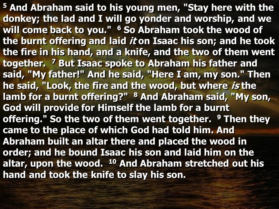 5 And Abraham said to his young men, Stay here with the donkey; the lad and I will go yonder and worship, and we will come back to you. 6 So Abraham took the wood of the burnt offering and laid it on Isaac his son; and he took the fire in his hand, and a knife, and the two of them went together.