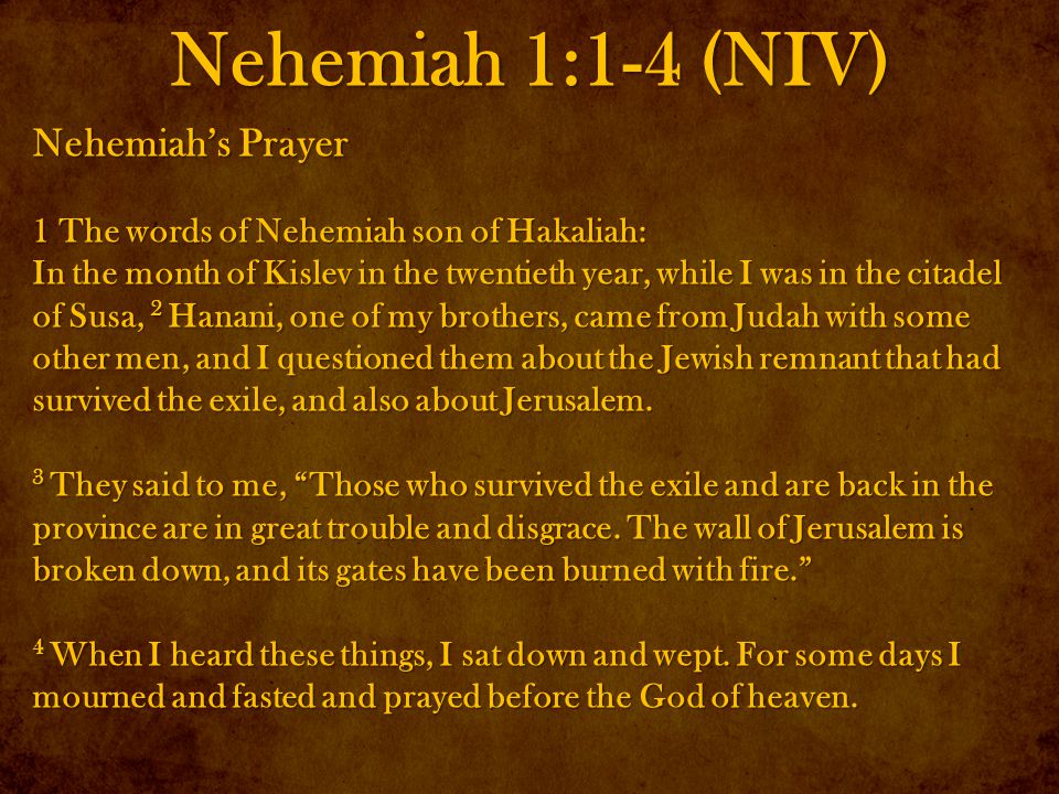 Nehemiah 1:1-4 (NIV) Nehemiah’s Prayer 1 The words of Nehemiah son of Hakaliah: In the month of Kislev in the twentieth year, while I was in the citadel of Susa, 2 Hanani, one of my brothers, came from Judah with some other men, and I questioned them about the Jewish remnant that had survived the exile, and also about Jerusalem.
