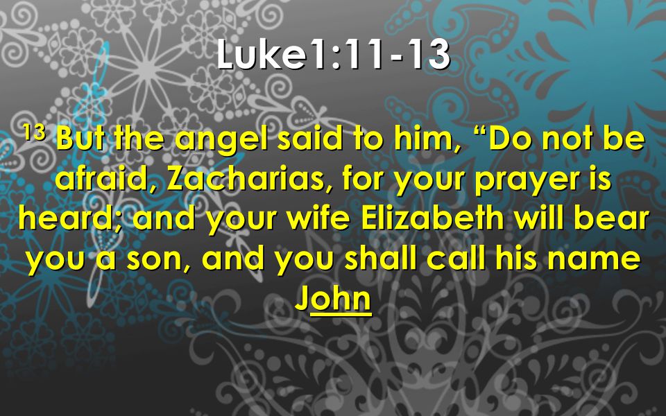 Luke1: But the angel said to him, Do not be afraid, Zacharias, for your prayer is heard; and your wife Elizabeth will bear you a son, and you shall call his name John