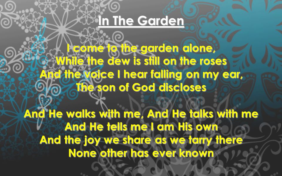 In The Garden I come to the garden alone, While the dew is still on the roses And the voice I hear falling on my ear, The son of God discloses And He walks with me, And He talks with me And He tells me I am His own And the joy we share as we tarry there None other has ever known