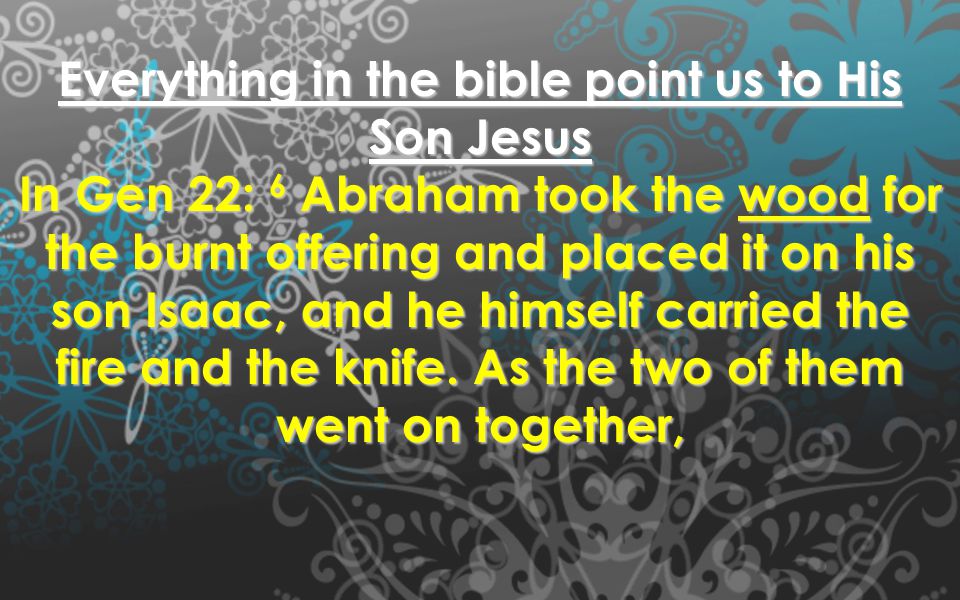 Everything in the bible point us to His Son Jesus In Gen 22: 6 Abraham took the wood for the burnt offering and placed it on his son Isaac, and he himself carried the fire and the knife.