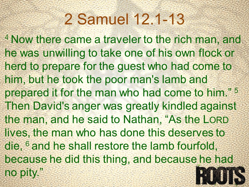2 Samuel Now there came a traveler to the rich man, and he was unwilling to take one of his own flock or herd to prepare for the guest who had come to him, but he took the poor man s lamb and prepared it for the man who had come to him. 5 Then David s anger was greatly kindled against the man, and he said to Nathan, As the L ORD lives, the man who has done this deserves to die, 6 and he shall restore the lamb fourfold, because he did this thing, and because he had no pity.