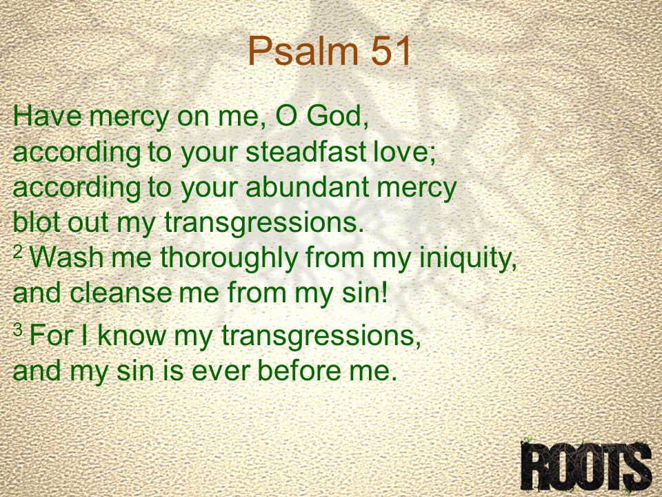 Psalm 51 Have mercy on me, O God, according to your steadfast love; according to your abundant mercy blot out my transgressions.