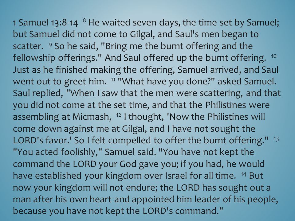 1 Samuel 13: He waited seven days, the time set by Samuel; but Samuel did not come to Gilgal, and Saul s men began to scatter.