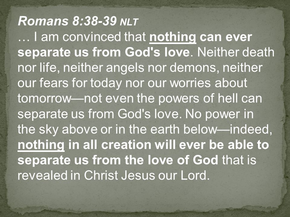 Romans 8:38-39 NLT … I am convinced that nothing can ever separate us from God s love.