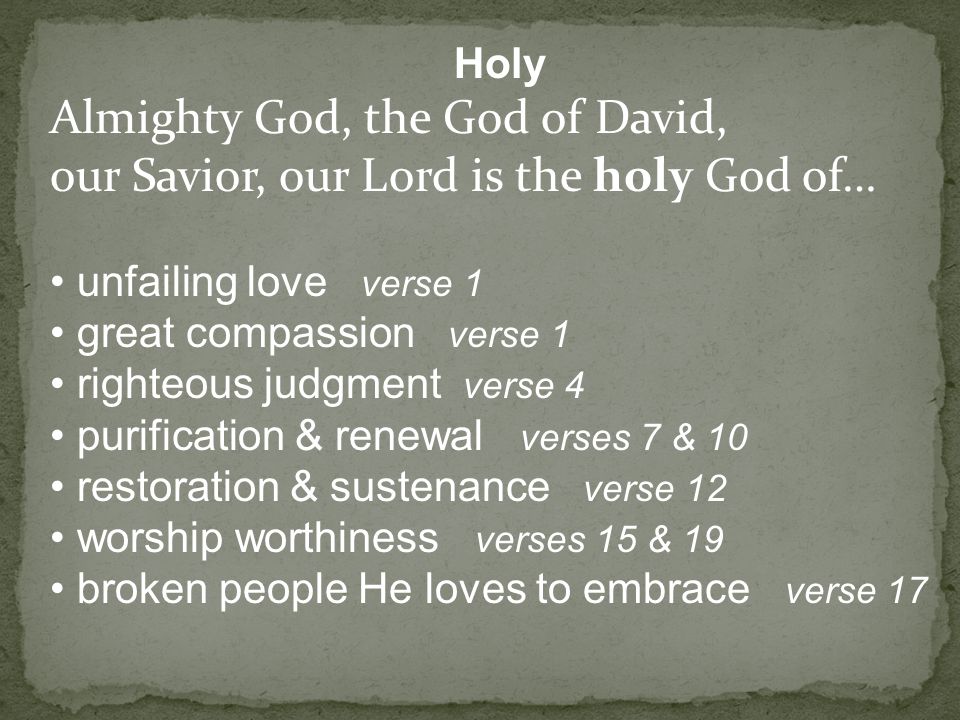 Holy Almighty God, the God of David, our Savior, our Lord is the holy God of… unfailing love verse 1 great compassion verse 1 righteous judgment verse 4 purification & renewal verses 7 & 10 restoration & sustenance verse 12 worship worthiness verses 15 & 19 broken people He loves to embrace verse 17