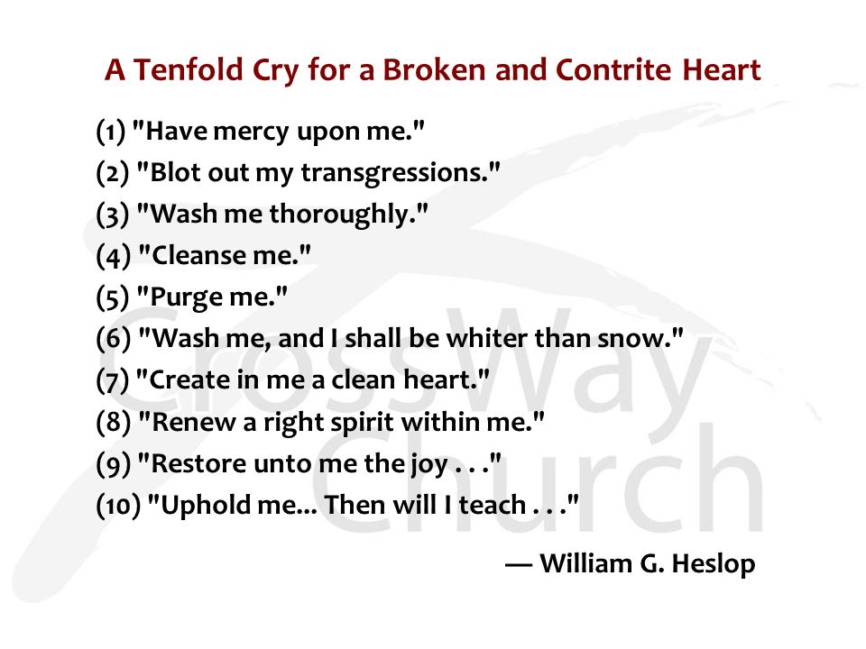 A Tenfold Cry for a Broken and Contrite Heart (1) Have mercy upon me. (2) Blot out my transgressions. (3) Wash me thoroughly. (4) Cleanse me. (5) Purge me. (6) Wash me, and I shall be whiter than snow. (7) Create in me a clean heart. (8) Renew a right spirit within me. (9) Restore unto me the joy... (10) Uphold me...